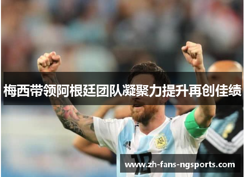 梅西带领阿根廷团队凝聚力提升再创佳绩