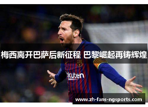 梅西离开巴萨后新征程 巴黎崛起再铸辉煌 梅西离开巴萨后新征程 巴黎崛起再铸辉煌
