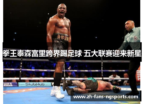 拳王泰森富里跨界踢足球 五大联赛迎来新星 拳王泰森富里跨界踢足球 五大联赛迎来新星
