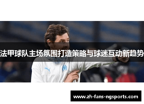 法甲球队主场氛围打造策略与球迷互动新趋势 法甲球队主场氛围打造策略与球迷互动新趋势
